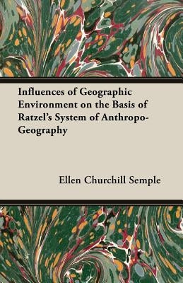 Influences of Geographic Environment on the Basis of Ratzel's System of Anthropo-Geography by Semple, Ellen Churchill