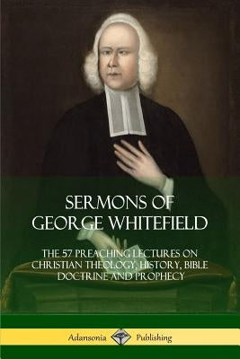 Sermons of George Whitefield: The 57 Preaching Lectures on Christian Theology, History, Bible Doctrine and Prophecy, Complete by Whitefield, George