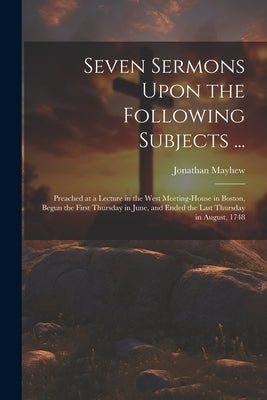 Seven Sermons Upon the Following Subjects ...: Preached at a Lecture in the West Meeting-house in Boston, Begun the First Thursday in June, and Ended by Mayhew, Jonathan 1720-1766