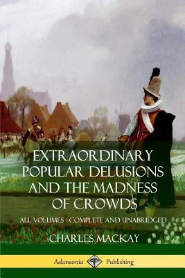 Extraordinary Popular Delusions and The Madness of Crowds: All Volumes, Complete and Unabridged by MacKay, Charles