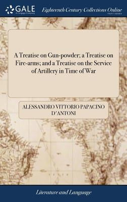 A Treatise on Gun-powder; a Treatise on Fire-arms; and a Treatise on the Service of Artillery in Time of War: Translated From the Italian of Alessandr by Papacino D'Antoni, Alessandro Vittorio