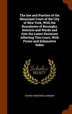 The law and Practice of the Municipal Court of the City of New York, With the Boundaries of Boroughs, Districts and Wards and Also the Latest Decision by Langbein, George F[rederick]
