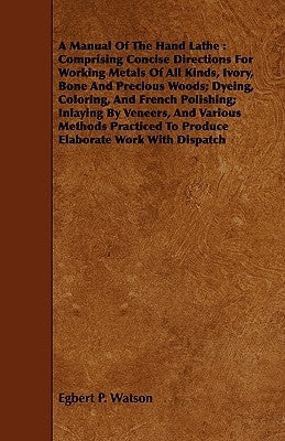 A Manual Of The Hand Lathe: Comprising Concise Directions For Working Metals Of All Kinds, Ivory, Bone And Precious Woods; Dyeing, Coloring, And F by Watson, Egbert P.