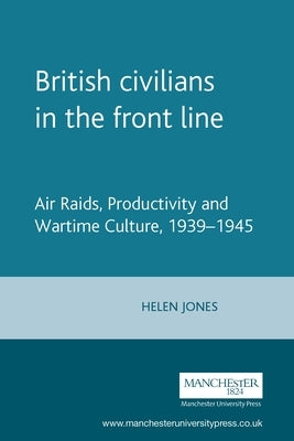 British Civilians in the Front Line: Air Raids, Productivity and Wartime Culture, 1939-1945 by Jones, Helen