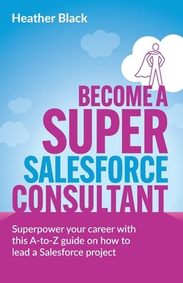 Become a Super Salesforce Consultant: Superpower Your Salesforce Career with This A-To-Z Guide on How to Lead a Salesforce Project by Black, Heather