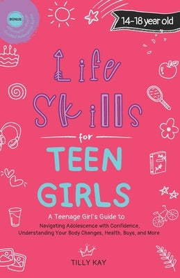 Life Skills for Teen Girls (14-18 year old): A Guide to Navigating Adolescence with Confidence, Understanding Your Body Changes, Health, Boys, and Mor by Kay, Tilly