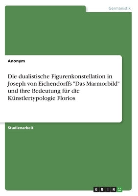 Die dualistische Figurenkonstellation in Joseph von Eichendorffs "Das Marmorbild" und ihre Bedeutung für die Künstlertypologie Florios by Anonymous