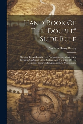 Hand-book Of The "double" Slide Rule: Shewing Its Applicability To Navigation. Including Some Remarks On Great Circle Sailing, And Variation Of The Co by Bayley, William Henry