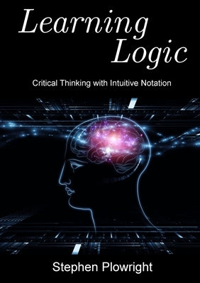 Learning Logic: Critical Thinking with Intuitive Notation by Plowright, Stephen