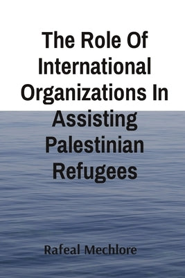 The Role Of International Organizations In Assisting Palestinian Refugees by Mechlore, Rafeal