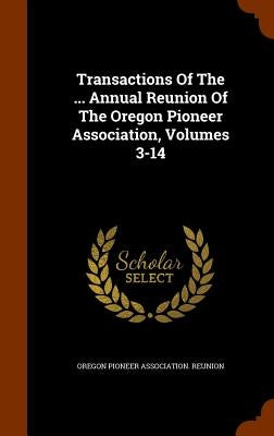 Transactions Of The ... Annual Reunion Of The Oregon Pioneer Association, Volumes 3-14 by Oregon Pioneer Association Reunion