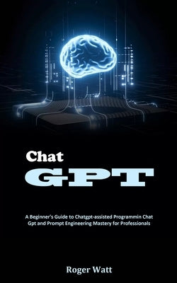 Chat Gpt: A Beginner's Guide to Chatgpt-assisted Programmin Chat Gpt and Prompt Engineering Mastery for Professionals by Watt, Roger