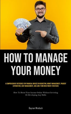 How To Manage Your Money: A Comprehensive Reference For Financial Novices On Budgeting, Money Management, Prudent Expenditure, Debt Management, by Windisch, Bayram