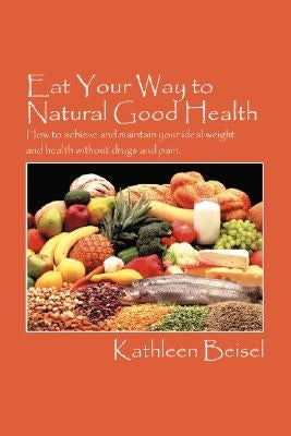 Eat Your Way to Natural Good Health: How to achieve and maintain your ideal weight and health without drugs and pain by Beisel, Kathleen