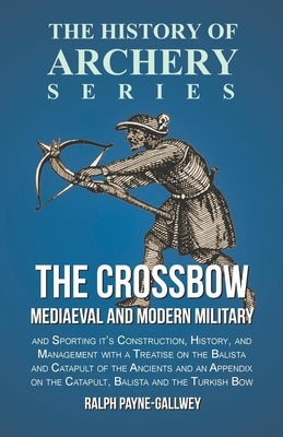 The Crossbow - Mediaeval and Modern Military and Sporting it's Construction, History, and Management: With a Treatise on the Balista and Catapult of t by Payne-Gallwey, Ralph