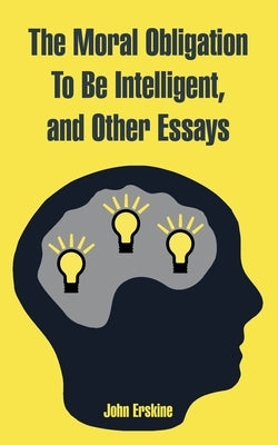 The Moral Obligation To Be Intelligent, and Other Essays by Erskine, John