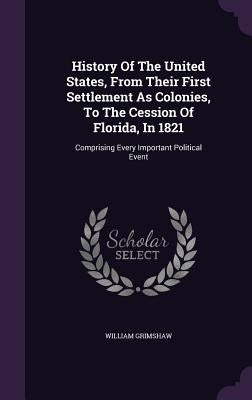History Of The United States, From Their First Settlement As Colonies, To The Cession Of Florida, In 1821: Comprising Every Important Political Event by Grimshaw, William