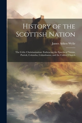 History of the Scottish Nation: The Celtic Christianisation: Embracing the Epochs of Ninian, Patrick, Columba, Columbanus, and the Culdee Church by Wylie, James Aitken