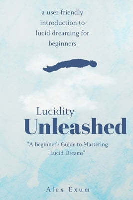 Lucidity Unleashed: A Beginner's Guide to Mastering Lucid Dreams by Exum, Alex