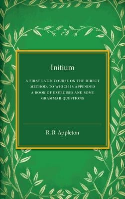 Initium: A First Latin Course on the Direct Method, to Which Is Appended a Book of Exercises and Some Grammar Questions by Appleton, R. B.