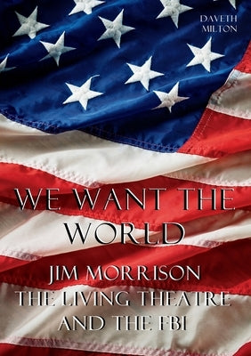 We Want the World: Jim Morrison, the Living Theatre, and the FBI by Milton, Daveth