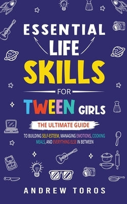 Essential Life Skills For Tween Girls: The Ultimate Guide to Building Self-Esteem, Managing Emotions, Cooking Meals, and Everything Else in Between by Toros, Andrew