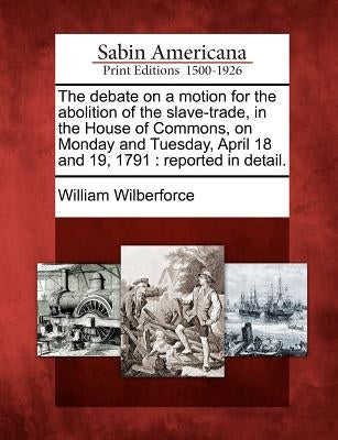 The Debate on a Motion for the Abolition of the Slave-Trade, in the House of Commons, on Monday and Tuesday, April 18 and 19, 1791: Reported in Detail by Wilberforce, William