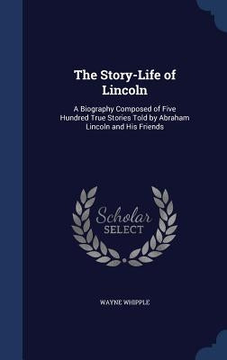 The Story-Life of Lincoln: A Biography Composed of Five Hundred True Stories Told by Abraham Lincoln and His Friends by Whipple, Wayne