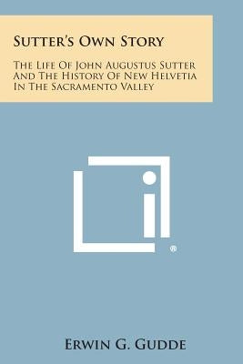 Sutter's Own Story: The Life of John Augustus Sutter and the History of New Helvetia in the Sacramento Valley by Gudde, Erwin G.