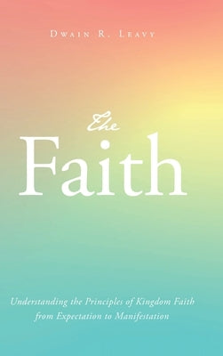 The Faith: Understanding the Principles of Kingdom Faith from Expectation to Manifestation by Leavy, Dwain R.