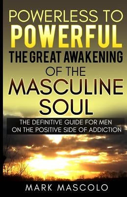 Powerless to Powerful, the Great Awakening of the Masculine Soul: The Definitive Guide for Men on the Positive Side of Addiction by Mascolo, Mark