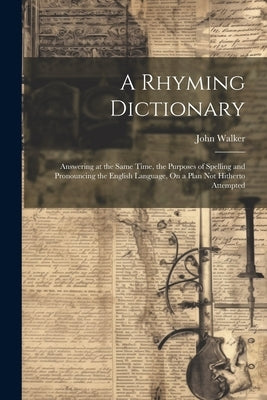 A Rhyming Dictionary: Answering at the Same Time, the Purposes of Spelling and Pronouncing the English Language, On a Plan Not Hitherto Attempted by Walker, John