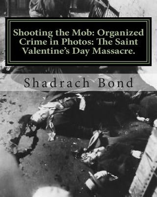 Shooting the Mob: Organized Crime in Photos: The Saint Valentine's Day Massacre. by Bond, Shadrach