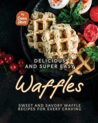 Delicious and Super Easy Waffles: Sweet and Savory Waffle Recipes for Every Craving by Davis, Owen