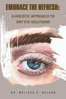 Embrace the Refresh: A Holistic Approach to Dry Eye Solutions by Nelson, Melissa P.