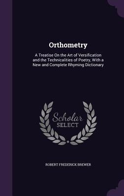 Orthometry: A Treatise On the Art of Versification and the Technicalities of Poetry, With a New and Complete Rhyming Dictionary by Brewer, Robert Frederick