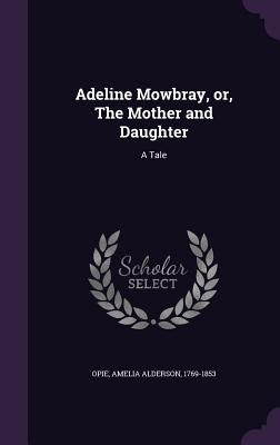 Adeline Mowbray, or, The Mother and Daughter: A Tale by Opie, Amelia Alderson