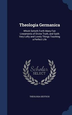 Theologia Germanica: Which Setteth Forth Many Fair Lineaments of Divine Truth, and Saith Very Lofty and Lovely Things Touching a Perfect Li by Deutsch, Theologia