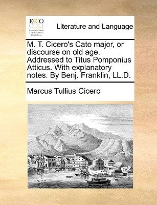 M. T. Cicero's Cato Major, or Discourse on Old Age. Addressed to Titus Pomponius Atticus. with Explanatory Notes. by Benj. Franklin, LL.D. by Cicero, Marcus Tullius