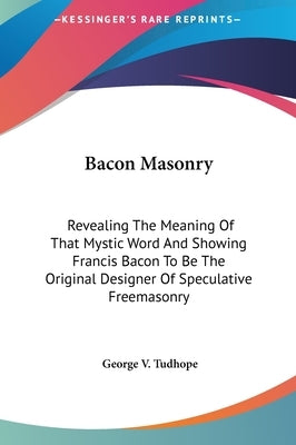 Bacon Masonry: Revealing The Meaning Of That Mystic Word And Showing Francis Bacon To Be The Original Designer Of Speculative Freemasonry by Tudhope, George V.