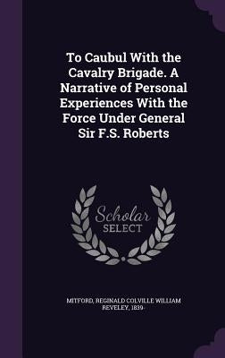 To Caubul With the Cavalry Brigade. A Narrative of Personal Experiences With the Force Under General Sir F.S. Roberts by Mitford, Reginald Colville William Revel