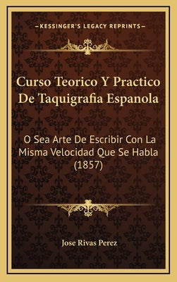 Curso Teorico Y Practico De Taquigrafia Espanola: O Sea Arte De Escribir Con La Misma Velocidad Que Se Habla (1857) by Perez, Jose Rivas