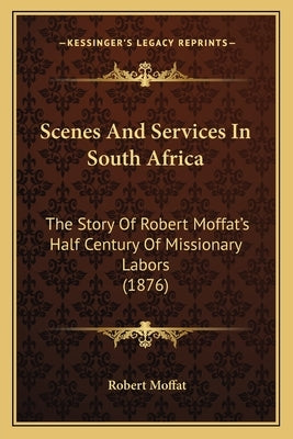 Scenes And Services In South Africa: The Story Of Robert Moffat's Half Century Of Missionary Labors (1876) by Moffat, Robert