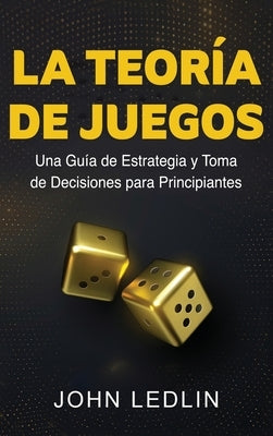 La Teoría de Juegos: Una Guía de Estrategia y Toma de Decisiones para Principiantes by Ledlin, John