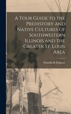 A Tour Guide to the Prehistory and Native Cultures of Southwestern Illinois and the Greater St. Louis Area by Pauketat, Timothy R.