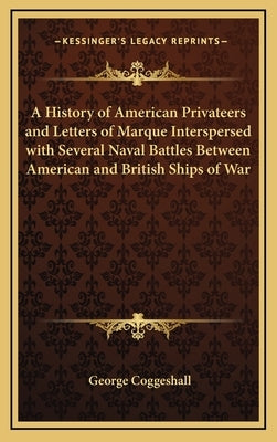 A History of American Privateers and Letters of Marque Interspersed with Several Naval Battles Between American and British Ships of War by Coggeshall, George