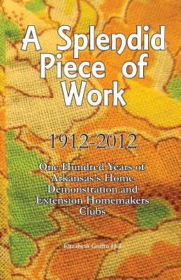 A Splendid Piece of Work: 1912 - 2012: One Hundred Years of Arkansas's Home Demonstration and Extension Homemakers Clubs by Hill, Elizabeth Griffin