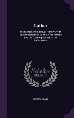 Luther: His Mental and Spiritual History; With Special Reference to Its Earlier Periods and the Opening Scenes of the Reformation by Sears, Barnas