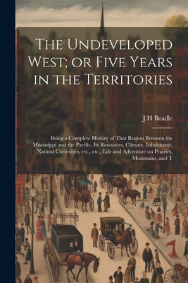 The Undeveloped West; or Five Years in the Territories: Being a Complete History of That Region Between the Mississippi and the Pacific, its Resources by Beadle, Jh