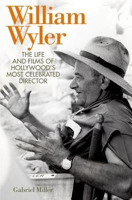 William Wyler: The Life and Films of Hollywood's Most Celebrated Director by Miller, Gabriel